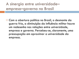 A sinergia entre universidade–empresa–governo no Brasil Com a abertura política no Brasil, o desmonte da guerra fria, a diminuição da influência militar houve um redesenho nas relações entre universidade, empresa e governo. Percebeu-se, claramente, uma preocupação em aproximar a universidade da empresa.  