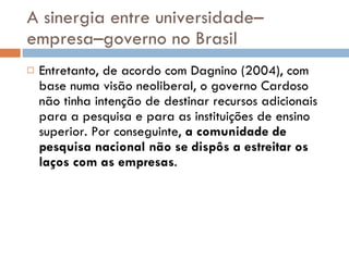 A sinergia entre universidade–empresa–governo no Brasil Entretanto, de acordo com Dagnino (2004), com base numa visão neoliberal, o governo Cardoso não tinha intenção de destinar recursos adicionais para a pesquisa e para as instituições de ensino superior. Por conseguinte,  a comunidade de pesquisa nacional não se dispôs a estreitar os laços com as empresas .  