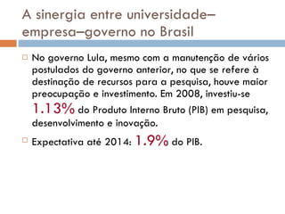 A sinergia entre universidade–empresa–governo no Brasil No governo Lula, mesmo com a manutenção de vários postulados do governo anterior, no que se refere à destinação de recursos para a pesquisa, houve maior preocupação e investimento. Em 2008, investiu-se  1.13%  do Produto Interno Bruto (PIB) em pesquisa, desenvolvimento e inovação. Expectativa até 2014:  1.9%  do PIB.  