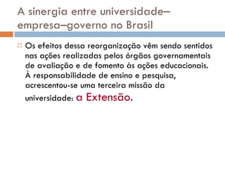 A sinergia entre universidade–empresa–governo no Brasil Os efeitos dessa reorganização vêm sendo sentidos nas ações realizadas pelos órgãos governamentais de avaliação e de fomento às ações educacionais. À responsabilidade de ensino e pesquisa, acrescentou-se uma terceira missão da universidade:  a Extensão.   