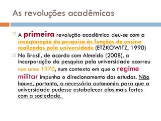 As revoluções acadêmicas A  primeira  revolução acadêmica deu-se com a  incorporação da pesquisa às funções de ensino realizadas pela universidade  (ETZKOWITZ, 1990) No Brasil, de acordo com Almeida (2008), a incorporação da pesquisa pela universidade ocorreu  nos anos 1970 , num contexto em que o  regime militar  impunha o direcionamento dos estudos.  Não houve, portanto, a necessária autonomia para que a universidade pudesse estabelecer elos mais fortes com a sociedade.  