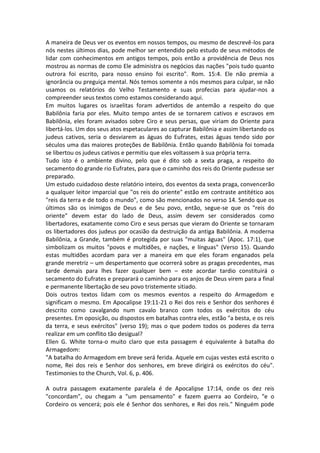 A maneira de Deus ver os eventos em nossos tempos, ou mesmo de descrevê-los para
nós nestes últimos dias, pode melhor ser entendido pelo estudo de seus métodos de
lidar com conhecimentos em antigos tempos, pois então a providência de Deus nos
mostrou as normas de como Ele administra os negócios das nações "pois tudo quanto
outrora foi escrito, para nosso ensino foi escrito". Rom. 15:4. Ele não premia a
ignorância ou preguiça mental. Nós temos somente a nós mesmos para culpar, se não
usamos os relatórios do Velho Testamento e suas profecias para ajudar-nos a
compreender seus textos como estamos considerando aqui.
Em muitos lugares os israelitas foram advertidos de antemão a respeito do que
Babilônia faria por eles. Muito tempo antes de se tornarem cativos e escravos em
Babilônia, eles foram avisados sobre Ciro e seus persas, que viriam do Oriente para
libertá-los. Um dos seus atos espetaculares ao capturar Babilônia e assim libertando os
judeus cativos, seria o desviarem as águas do Eufrates, estas águas tendo sido por
séculos uma das maiores proteções de Babilônia. Então quando Babilônia foi tomada
se libertou os judeus cativos e permitiu que eles voltassem à sua própria terra.
Tudo isto é o ambiente divino, pelo que é dito sob a sexta praga, a respeito do
secamento do grande rio Eufrates, para que o caminho dos reis do Oriente pudesse ser
preparado.
Um estudo cuidadoso deste relatório inteiro, dos eventos da sexta praga, convencerão
a qualquer leitor imparcial que "os reis do oriente" estão em contraste antitético aos
"reis da terra e de todo o mundo", como são mencionados no verso 14. Sendo que os
últimos são os inimigos de Deus e de Seu povo, então, segue-se que os "reis do
oriente" devem estar do lado de Deus, assim devem ser considerados como
libertadores, exatamente como Ciro e seus persas que vieram do Oriente se tornaram
os libertadores dos judeus por ocasião da destruição da antiga Babilônia. A moderna
Babilônia, a Grande, também é protegida por suas "muitas águas" (Apoc. 17:1), que
simbolizam os muitos "povos e multidões, e nações, e línguas" (Verso 15). Quando
estas multidões acordam para ver a maneira em que eles foram enganados pela
grande meretriz – um despertamento que ocorrerá sobre as pragas precedentes, mas
tarde demais para lhes fazer qualquer bem – este acordar tardio constituirá o
secamento do Eufrates e preparará o caminho para os anjos de Deus virem para a final
e permanente libertação de seu povo tristemente sitiado.
Dois outros textos lidam com os mesmos eventos a respeito do Armagedom e
significam o mesmo. Em Apocalipse 19:11-21 o Rei dos reis e Senhor dos senhores é
descrito como cavalgando num cavalo branco com todos os exércitos do céu
presentes. Em oposição, ou dispostos em batalhas contra eles, estão "a besta, e os reis
da terra, e seus exércitos" (verso 19); mas o que podem todos os poderes da terra
realizar em um conflito tão desigual?
Ellen G. White torna-o muito claro que esta passagem é equivalente à batalha do
Armagedom:
"A batalha do Armagedom em breve será ferida. Aquele em cujas vestes está escrito o
nome, Rei dos reis e Senhor dos senhores, em breve dirigirá os exércitos do céu".
Testimonies to the Church, Vol. 6, p. 406.

A outra passagem exatamente paralela é de Apocalipse 17:14, onde os dez reis
"concordam", ou chegam a "um pensamento" e fazem guerra ao Cordeiro, "e o
Cordeiro os vencerá; pois ele é Senhor dos senhores, e Rei dos reis." Ninguém pode
 