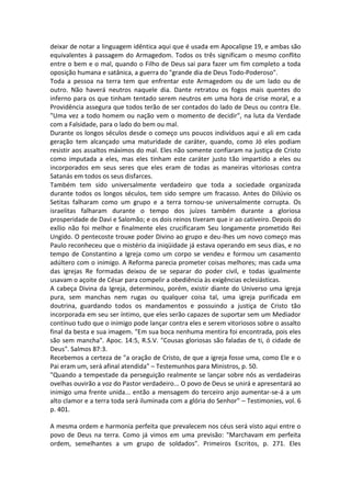 deixar de notar a linguagem idêntica aqui que é usada em Apocalipse 19, e ambas são
equivalentes à passagem do Armagedom. Todos os três significam o mesmo conflito
entre o bem e o mal, quando o Filho de Deus sai para fazer um fim completo a toda
oposição humana e satânica, a guerra do "grande dia de Deus Todo-Poderoso".
Toda a pessoa na terra tem que enfrentar este Armagedom ou de um lado ou de
outro. Não haverá neutros naquele dia. Dante retratou os fogos mais quentes do
inferno para os que tinham tentado serem neutros em uma hora de crise moral, e a
Providência assegura que todos terão de ser contados do lado de Deus ou contra Ele.
"Uma vez a todo homem ou nação vem o momento de decidir", na luta da Verdade
com a Falsidade, para o lado do bem ou mal.
Durante os longos séculos desde o começo uns poucos indivíduos aqui e ali em cada
geração tem alcançado uma maturidade de caráter, quando, como Jó eles podiam
resistir aos assaltos máximos do mal. Eles não somente confiaram na justiça de Cristo
como imputada a eles, mas eles tinham este caráter justo tão impartido a eles ou
incorporados em seus seres que eles eram de todas as maneiras vitoriosas contra
Satanás em todos os seus disfarces.
Também tem sido universalmente verdadeiro que toda a sociedade organizada
durante todos os longos séculos, tem sido sempre um fracasso. Antes do Dilúvio os
Setitas falharam como um grupo e a terra tornou-se universalmente corrupta. Os
israelitas falharam durante o tempo dos juízes também durante a gloriosa
prosperidade de Davi e Salomão; e os dois reinos tiveram que ir ao cativeiro. Depois do
exílio não foi melhor e finalmente eles crucificaram Seu longamente prometido Rei
Ungido. O pentecoste trouxe poder Divino ao grupo e deu-lhes um novo começo mas
Paulo reconheceu que o mistério da iniqüidade já estava operando em seus dias, e no
tempo de Constantino a Igreja como um corpo se vendeu e formou um casamento
adúltero com o inimigo. A Reforma parecia prometer coisas melhores; mas cada uma
das igrejas Re formadas deixou de se separar do poder civil, e todas igualmente
usavam o açoite de César para compelir a obediência às exigências eclesiásticas.
A cabeça Divina da Igreja, determinou, porém, existir diante do Universo uma igreja
pura, sem manchas nem rugas ou qualquer coisa tal, uma igreja purificada em
doutrina, guardando todos os mandamentos e possuindo a justiça de Cristo tão
incorporada em seu ser íntimo, que eles serão capazes de suportar sem um Mediador
contínuo tudo que o inimigo pode lançar contra eles e serem vitoriosos sobre o assalto
final da besta e sua imagem. "Em sua boca nenhuma mentira foi encontrada, pois eles
são sem mancha". Apoc. 14:5, R.S.V. "Cousas gloriosas são faladas de ti, ó cidade de
Deus". Salmos 87:3.
Recebemos a certeza de "a oração de Cristo, de que a igreja fosse uma, como Ele e o
Pai eram um, será afinal atendida" – Testemunhos para Ministros, p. 50.
"Quando a tempestade da perseguição realmente se lançar sobre nós as verdadeiras
ovelhas ouvirão a voz do Pastor verdadeiro... O povo de Deus se unirá e apresentará ao
inimigo uma frente unida... então a mensagem do terceiro anjo aumentar-se-á a um
alto clamor e a terra toda será iluminada com a glória do Senhor" – Testimonies, vol. 6
p. 401.

A mesma ordem e harmonia perfeita que prevalecem nos céus será visto aqui entre o
povo de Deus na terra. Como já vimos em uma previsão: "Marchavam em perfeita
ordem, semelhantes a um grupo de soldados". Primeiros Escritos, p. 271. Eles
 