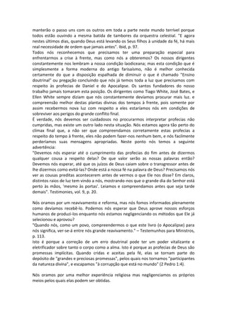 manterão o passo uns com os outros em toda a parte neste mundo terrível porque
todos estão ouvindo a mesma batida de tambores da orquestra celestial. "E agora
nestes últimos dias, quando Deus está levando os Seus filhos à unidade da fé, há mais
real necessidade de ordem que jamais antes". Ibid, p. 97.
Todos nós reconhecemos que precisamos ter uma preparação especial para
enfrentarmos a crise à frente, mas como nós a obteremos? Os nossos dirigentes
constantemente nos lembram a nossa condição laodiceana; mas esta condição que é
simplesmente a forma moderna do antigo farisaísmo, não é melhor conhecida
certamente do que a disposição espalhada de diminuir o que é chamado "Ensino
doutrinal" ou pregação concluindo que nós já temos toda a luz que precisamos com
respeito às profecias de Daniel e do Apocalipse. Os santos fundadores do nosso
trabalho jamais tomaram esta posição. Os dirigentes como Tiago White, José Bates, e
Ellen White sempre diziam que nós constantemente devíamos procurar mais luz. e
compreensão melhor destas plantas divinas dos tempos à frente, pois somente por
assim recebermos nova luz com respeito a eles estaríamos nós em condições de
sobreviver aos perigos do grande conflito final.
É verdade, nós devemos ser cuidadosos no procurarmos interpretar profecias não
cumpridas, mas existe um outro lado nesta situação. Nós estamos agora tão perto do
clímax final que, a não ser que compreendamos corretamente estas profecias a
respeito do tempo à frente, eles não podem fazer-nos nenhum bem, e nós facilmente
perderíamos suas mensagens apropriadas. Neste ponto nós temos a seguinte
advertência:
"Devemos nós esperar até o cumprimento das profecias do fim antes de dizermos
qualquer cousa a respeito delas? De que valor serão as nossas palavras então?
Devemos nós esperar, até que os juízos de Deus caiam sobre o transgressor antes de
lhe dizermos como evitá-las? Onde está a nossa fé na palavra de Deus? Precisamos nós
ver as cousas preditas acontecerem antes de vermos o que Ele nos disse? Em claros,
distintos raios de luz tem vindo a nós, mostrando-nos que o grande dia do Senhor está
perto às mãos, 'mesmo às portas'. Leiamos e compreendamos antes que seja tarde
demais". Testimonies, vol. 9, p. 20.

Nós oramos por um reavivamento e reforma, mas nós fomos informados plenamente
como devíamos recebê-lo. Podemos nós esperar que Deus aprove nossos esforços
humanos de produzi-los enquanto nós estamos negligenciando os métodos que Ele já
selecionou e aprovou?
"Quando nós, como um povo, compreendermos o que este livro (o Apocalipse) para
nós significa, ver-se-á entre nós grande reavivamento." – Testemunhos para Ministros,
p. 113.
Isto é porque a correção de um erro doutrinal pode ter um poder vitalizante e
eletrificador sobre tanto o corpo como a alma. Isto é porque as profecias de Deus são
promessas implícitas. Quando cridas e aceitas pela fé, elas se tornam parte do
depósito de "grandes e preciosas promessas", pelos quais nos tornamos "participantes
da natureza divina", e escapamos "à corrupção que está no mundo" (2 Pedro 1:4).

Nós oramos por uma melhor experiência religiosa mas negligenciamos os próprios
meios pelos quais elas podem ser obtidas.
 