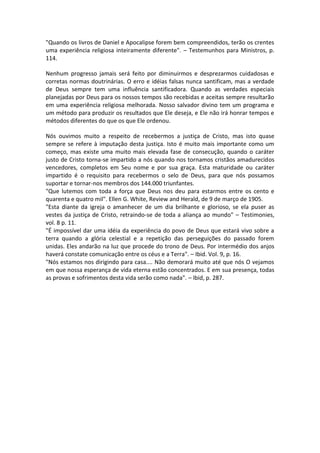 "Quando os livros de Daniel e Apocalipse forem bem compreendidos, terão os crentes
uma experiência religiosa inteiramente diferente". – Testemunhos para Ministros, p.
114.

Nenhum progresso jamais será feito por diminuirmos e desprezarmos cuidadosas e
corretas normas doutrinárias. O erro e idéias falsas nunca santificam, mas a verdade
de Deus sempre tem uma influência santificadora. Quando as verdades especiais
planejadas por Deus para os nossos tempos são recebidas e aceitas sempre resultarão
em uma experiência religiosa melhorada. Nosso salvador divino tem um programa e
um método para produzir os resultados que Ele deseja, e Ele não irá honrar tempos e
métodos diferentes do que os que Ele ordenou.

Nós ouvimos muito a respeito de recebermos a justiça de Cristo, mas isto quase
sempre se refere à imputação desta justiça. Isto é muito mais importante como um
começo, mas existe uma muito mais elevada fase de consecução, quando o caráter
justo de Cristo torna-se impartido a nós quando nos tornamos cristãos amadurecidos
vencedores, completos em Seu nome e por sua graça. Esta maturidade ou caráter
impartido é o requisito para recebermos o selo de Deus, para que nós possamos
suportar e tornar-nos membros dos 144.000 triunfantes.
"Que lutemos com toda a força que Deus nos deu para estarmos entre os cento e
quarenta e quatro mil". Ellen G. White, Review and Herald, de 9 de março de 1905.
"Esta diante da igreja o amanhecer de um dia brilhante e glorioso, se ela puser as
vestes da justiça de Cristo, retraindo-se de toda a aliança ao mundo" – Testimonies,
vol. 8 p. 11.
"É impossível dar uma idéia da experiência do povo de Deus que estará vivo sobre a
terra quando a glória celestial e a repetição das perseguições do passado forem
unidas. Eles andarão na luz que procede do trono de Deus. Por intermédio dos anjos
haverá constate comunicação entre os céus e a Terra". – Ibid. Vol. 9, p. 16.
"Nós estamos nos dirigindo para casa.... Não demorará muito até que nós O vejamos
em que nossa esperança de vida eterna estão concentrados. E em sua presença, todas
as provas e sofrimentos desta vida serão como nada". – Ibid, p. 287.
 