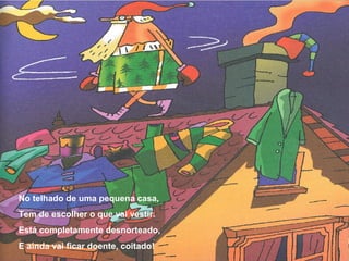 No telhado de uma pequena casa, 
Tem de escolher o que vai vestir. 
Está completamente desnorteado, 
E ainda vai ficar doente, coitado! 
 