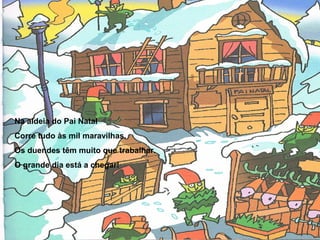 Na aldeia do Pai Natal 
Corre tudo às mil maravilhas. 
Os duendes têm muito que trabalhar. 
O grande dia está a chegar! 
 