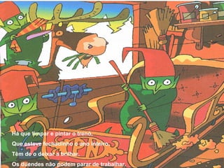 Há que limpar e pintar o trenó, 
Que esteve fechadinho o ano inteiro. 
Têm de o deixar a brilhar. 
Os duendes não podem parar de trabalhar. 
 