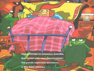 Algo preocupa os pequenos duendes, 
Que correm pela casa desorientados. 
Um grande imprevisto aconteceu, 
A Mãe Natal adoeceu. 
 