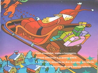 Com presentes, malas e bagagens,
O trenó sobrevoa a pequena aldeia.
E o Pai Natal despede-se dos duendes, sorridente,
Até atingir a velocidade de uma estrela cadente.
 