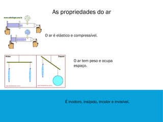As propriedades do ar


O ar é elástico e compressível.




                O ar tem peso e ocupa
                espaço.




           É inodoro, insípido, incolor e invisível.
 