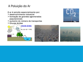 A Poluição do Ar
O ar é poluído essencialmente por:
 desenvolvimento industrial
 formação de grandes aglomerados
  populacionais
 aumento do número de transportes
 Chuvas ácidas
 