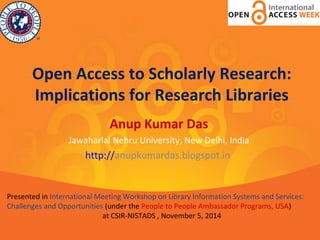 Open Access to Scholarly Research: 
Implications for Research Libraries 
Anup Kumar Das 
Jawaharlal Nehru University, New Delhi, India 
http://anupkumardas.blogspot.in 
Presented in International Meeting Workshop on Library Information Systems and Services: 
Challenges and Opportunities (under the People to People Ambassador Programs, USA) 
at CSIR-NISTADS , November 5, 2014 
 