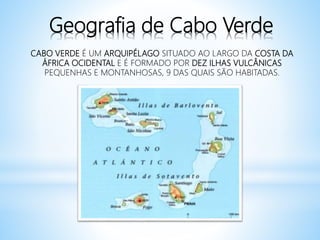 Geografia de Cabo Verde
CABO VERDE É UM ARQUIPÉLAGO SITUADO AO LARGO DA COSTA DA
ÁFRICA OCIDENTAL E É FORMADO POR DEZ ILHAS VULCÂNICAS
PEQUENHAS E MONTANHOSAS, 9 DAS QUAIS SÃO HABITADAS.
 
