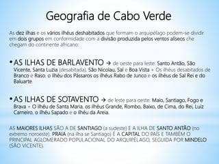 Geografia de Cabo Verde
As dez ilhas e os vários ilhéus deshabitados que formam o arquipélago podem-se dividir
em dois grupos em conformidade com a divisão produzida pelos ventos alíseos che
chegam do continente africano:
•AS ILHAS DE BARLAVENTO  de oeste para leste: Santo Antão, São
Vicente, Santa Luzia (desabitada), São Nicolau, Sal e Boa Vista + Os ilhéus desabitados de
Branco e Raso, o ilhéu dos Pássaros os ilhéus Rabo de Junco e os ilhéus de Sal Rei e do
Baluarte.
•AS ILHAS DE SOTAVENTO  de leste para oeste: Maio, Santiago, Fogo e
Brava + O ilhéu de Santa Maria, os ilhéus Grande, Rombo, Baixo, de Cima, do Rei, Luiz
Carneiro, o ilhéu Sapado e o ilhéu da Areia.
AS MAIORES ILHAS SÃO A DE SANTIAGO (a sudeste) E A ILHA DE SANTO ANTÃO (no
extremo noroeste). PRAIA (na ilha se Santiago) É A CAPITAL DO PAÍS E TAMBÉM O
PRINCIPAL AGLOMERADO POPULACIONAL DO ARQUIPÉLAGO, SEGUIDA POR MINDELO
(SÃO VICENTE).
 