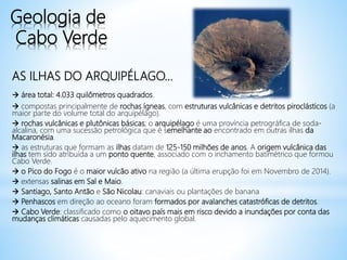 Geologia de
Cabo Verde
AS ILHAS DO ARQUIPÉLAGO...
 área total: 4.033 quilômetros quadrados.
 compostas principalmente de rochas ígneas, com estruturas vulcânicas e detritos piroclásticos (a
maior parte do volume total do arquipélago).
 rochas vulcânicas e plutônicas básicas; o arquipélago é uma província petrográfica de soda-
alcalina, com uma sucessão petrológica que é semelhante ao encontrado em outras ilhas da
Macaronésia.
 as estruturas que formam as ilhas datam de 125-150 milhões de anos. A origem vulcânica das
ilhas tem sido atribuída a um ponto quente, associado com o inchamento batimétrico que formou
Cabo Verde.
 o Pico do Fogo é o maior vulcão ativo na região (a última erupção foi em Novembro de 2014).
 extensas salinas em Sal e Maio.
 Santiago, Santo Antão e São Nicolau: canaviais ou plantações de banana
 Penhascos em direção ao oceano foram formados por avalanches catastróficas de detritos.
 Cabo Verde: classificado como o oitavo país mais em risco devido a inundações por conta das
mudanças climáticas causadas pelo aquecimento global.
 