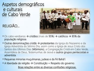 Aspetos demográficos
e culturais
de Cabo Verde
RELIGIÃO…
• Os cabo-verdianos  cristãos (mais de 95%)  católicos  85% da
população religiosa.
• Outras denominações cristãs  protestantes da Igreja do Nazareno e da
Igreja Adventista do Sétimo Dia, assim como a Igreja de Jesus Cristo dos
Santos dos Últimos Dias (Mórmons), a Congregação Cristã em Cabo Verde,
Assembleia de Deus, Testemunhas de Jeová e outros grupos pentecostais e
adventista.
• Pequenas minorias muçulmanas, judeas e da Fé Bahá'í.
• A liberdade de religião  Constituição + Respeito do governo.
Boas relações entre as diversas confissões religiosas.
 