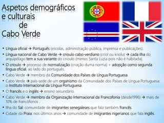 Aspetos demográficos
e culturais
de
Cabo Verde
• Língua oficial  Português (escolas, administração pública, imprensa e publicações).
• Língua nacional de Cabo Verde  crioulo cabo-verdiano (criol ou kriolu)  cada ilha do
arquipélago tem a sua variante do crioulo (menos Santa Luzia pois não é habitada).
• O crioulo  processo de normalização (criação duma norma) + adopção como segunda
língua oficial, ao lado do português.
• Cabo Verde  membro da Comunidade dos Países de Língua Portuguesa.
• Cabo Verde  país-sede de um organismo da Comunidade dos Países de Língua Portuguesa:
o Instituto Internacional da Língua Portuguesa.
• O francês e o inglês  ensino secundário.
• Cabo Verde  membro da Organização Internacional da Francofonia (desde1996)  mais de
10% de francófonos .
• Ilha do Sal: comunidade de imigrantes senegaleses que fala também francês.
• Cidade da Praia: nos últimos anos  comunidade de imigrantes nigerianos que fala inglês.
 