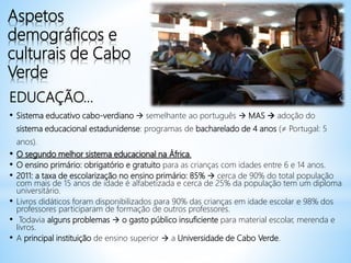 Aspetos
demográficos e
culturais de Cabo
Verde
EDUCAÇÃO...
• Sistema educativo cabo-verdiano  semelhante ao português  MAS  adoção do
sistema educacional estadunidense: programas de bacharelado de 4 anos (≠ Portugal: 5
anos).
• O segundo melhor sistema educacional na África.
• O ensino primário: obrigatório e gratuito para as crianças com idades entre 6 e 14 anos.
• 2011: a taxa de escolarização no ensino primário: 85%  cerca de 90% do total população
com mais de 15 anos de idade é alfabetizada e cerca de 25% da população tem um diploma
universitário.
• Livros didáticos foram disponibilizados para 90% das crianças em idade escolar e 98% dos
professores participaram de formação de outros professores.
• Todavia alguns problemas  o gasto público insuficiente para material escolar, merenda e
livros.
• A principal instituição de ensino superior  a Universidade de Cabo Verde.
 