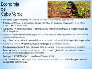 Economia
de
Cabo Verde
• Economia subdesenvolvida  carência recursos + crescimento populacional.
• Meios económicos  agricultura, riqueza marinha, prestação de serviços (80 % do PIB) e
turismo  Sal e Boa Vista.
• Agricultura  períodos de seca + carência duma melhor infraestrutura e modernização das
técnicas agrícolas.
• Necessidade duma melhor educação dos cultivadores e da organização de um mercado de
consumo dos produtos.
• Agricultura de sequeiro  mercado interno (mas não suficiente)  indispensável importação.
• Produtos e Plantas  legumes, frutas e hortaliças  distribuição interna.
• Produtos exportados  café, banana e cana-de-açúcar  mercados restritos e limitados.
• Pesca  modernização dos meios e dos métodos  Exigência duma industrialização do
pescado e duma organização dos mercados.
• Portugal  COOPERAÇÃO  nível económico e social.
• José Durão Barroso  integrar Cabo Verde à área de influência da União Europeia  maior
cooperação com Portugal.
 