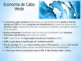 Economia de Cabo
Verde
• A economia cabo-verdiana desenvolveu-se significativamente desde o final da
década de 2000  Vasto programa de infraestrutura por parte do governo em
domínios vitais: transportes terrestres, transportes marítimos, transportes aéreos e
comunicações...
• Muitos emigrantes espalhados pelo mundo que contribuem com remessas
financeiras significativas para o país de origem.
• 2007: Cabo Verde  Organização Mundial do Comércio (OMC).
• 2008: o país deixa a classificação de "subdesenvolvido“.
• Ilha de Santiago  a que mais contribui para o PIB nacional, a seguir São Vicente
e Sal (A ilha da Boa Vista cresceu consideravelmente nas contribuições).
• As ilhas que menos contribuíram para o PIB  São Nicolau, Maio e Brava.
 