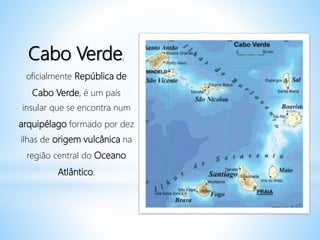 Cabo Verde,
oficialmente República de
Cabo Verde, é um país
insular que se encontra num
arquipélago formado por dez
ilhas de origem vulcânica na
região central do Oceano
Atlântico.
 