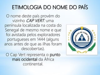 ETIMOLOGIA DO NOME DO PAÍS
O nome deste país provém do
vizinho CAP VERT: uma
península localizada na costa do
Senegal de mesmo nome e que
foi avistada pelos exploradores
portugueses em 1444 (alguns
anos antes de que as ilhas foram
descobertas).
O Cap Vert representa o punto
mais ocidental da África
continental.
 
