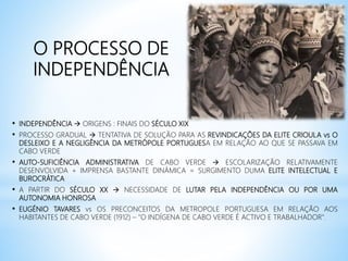 O PROCESSO DE
INDEPENDÊNCIA
• INDEPENDÊNCIA  ORIGENS : FINAIS DO SÉCULO XIX
• PROCESSO GRADUAL  TENTATIVA DE SOLUÇÃO PARA AS REVINDICAÇÕES DA ELITE CRIOULA vs O
DESLEIXO E A NEGLIGÊNCIA DA METRÓPOLE PORTUGUESA EM RELAÇÃO AO QUE SE PASSAVA EM
CABO VERDE
• AUTO-SUFICIÊNCIA ADMINISTRATIVA DE CABO VERDE  ESCOLARIZAÇÃO RELATIVAMENTE
DESENVOLVIDA + IMPRENSA BASTANTE DINÁMICA = SURGIMENTO DUMA ELITE INTELECTUAL E
BUROCRÁTICA
• A PARTIR DO SÉCULO XX  NECESSIDADE DE LUTAR PELA INDEPENDÊNCIA OU POR UMA
AUTONOMIA HONROSA
• EUGÉNIO TAVARES vs OS PRECONCEITOS DA METROPOLE PORTUGUESA EM RELAÇÃO AOS
HABITANTES DE CABO VERDE (1912) – "O INDÍGENA DE CABO VERDE É ACTIVO E TRABALHADOR".
 