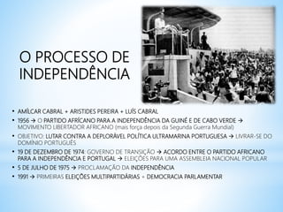 O PROCESSO DE
INDEPENDÊNCIA
• AMÍLCAR CABRAL + ARISTIDES PEREIRA + LUÍS CABRAL
• 1956  O PARTIDO AFRÍCANO PARA A INDEPENDÊNCIA DA GUINÉ E DE CABO VERDE 
MOVIMENTO LIBERTADOR AFRICANO (mais força depois da Segunda Guerra Mundial)
• OBJETIVO: LUTAR CONTRA A DEPLORÁVEL POLÍTICA ULTRAMARINA PORTUGUESA  LIVRAR-SE DO
DOMÍNIO PORTUGUÊS
• 19 DE DEZEMBRO DE 1974: GOVERNO DE TRANSIÇÃO  ACORDO ENTRE O PARTIDO AFRICANO
PARA A INDEPENDÊNCIA E PORTUGAL  ELEIÇÕES PARA UMA ASSEMBLEIA NACIONAL POPULAR
• 5 DE JULHO DE 1975  PROCLAMAÇÃO DA INDEPENDÊNCIA
• 1991  PRIMEIRAS ELEIÇÕES MULTIPARTIDÁRIAS + DEMOCRACIA PARLAMENTAR
 