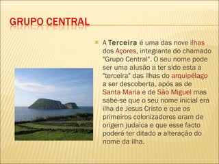 A  Terceira  é uma das nove  ilhas  dos  Açores , integrante do chamado "Grupo Central". O seu nome pode ser uma alusão a ter sido esta a "terceira" das ilhas do  arquipélago  a ser descoberta, após as de  Santa Maria  e de  São Miguel  mas sabe-se que o seu nome inicial era ilha de Jesus Cristo e que os primeiros colonizadores eram de origem judaica e que esse facto poderá ter ditado a alteração do nome da ilha. 
