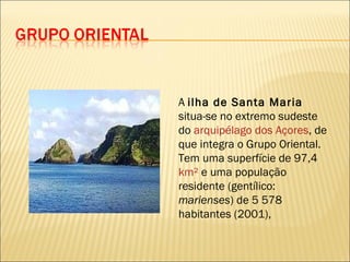 A  ilha de Santa Maria  situa-se no extremo sudeste do  arquipélago dos Açores , de que integra o Grupo Oriental. Tem uma superfície de 97,4  km²  e uma população residente (gentílico:  marienses ) de 5 578 habitantes (2001), 