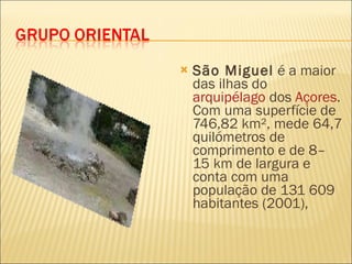 São Miguel  é a maior das ilhas do  arquipélago  dos  Açores . Com uma superfície de 746,82 km², mede 64,7 quilómetros de comprimento e de 8–15 km de largura e conta com uma população de 131 609 habitantes (2001),  