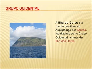 A  ilha do Corvo  é a menor das ilhas do Arquipélago dos  Açores , localizando-se no Grupo Ocidental, a norte da  Ilha das Flores 