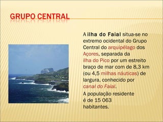 A  ilha do Faial  situa-se no extremo ocidental do Grupo Central do  arquipélago  dos  Açores , separada da  ilha do Pico  por um estreito braço de mar com de 8,3 km (ou 4,5  milhas náuticas ) de largura, conhecido por  canal do Faial .  A população residente é de 15 063 habitantes. 
