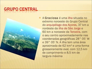 A  Graciosa  é uma  ilha  situada no extremo noroeste do Grupo Central do  arquipélago dos Açores , 37 km a nordeste da  ilha de São Jorge  e 60 km a noroeste da  Terceira , com o seu centro aproximadamente nas coordenadas geográficas 28° 05’ W e 39° 05’ N. A ilha tem uma área aproximada de 62 km² e uma forma grosseiramente oval, com 12,5 km de comprimento e 8,5 km de largura máxima 
