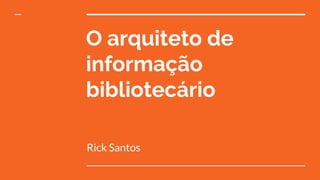 O arquiteto de
informação
bibliotecário
Rick Santos
 