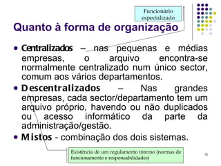 Quanto à forma de organização Centralizados  – nas pequenas e médias empresas, o arquivo encontra-se normalmente centralizado num único sector, comum aos vários departamentos.  Descentralizados  – Nas grandes empresas, cada sector/departamento tem um arquivo próprio, havendo ou não duplicados ou acesso informático da parte da administração/gestão. Mistos  - combinação dos dois sistemas. Existência de um regulamento interno (normas de funcionamento e responsabilidades) Funcionário especializado 