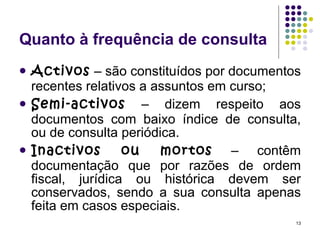 Quanto à frequência de consulta Activos  – são constituídos por documentos recentes relativos a assuntos em curso; Semi-activos  – dizem respeito aos documentos com baixo índice de consulta, ou de consulta periódica. Inactivos ou mortos  – contêm documentação que por razões de ordem fiscal, jurídica ou histórica devem ser conservados, sendo a sua consulta apenas feita em casos especiais. 
