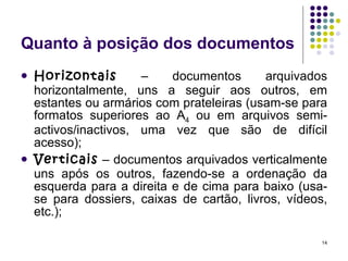 Quanto à posição dos documentos Horizontais  – documentos arquivados horizontalmente, uns a seguir aos outros, em estantes ou armários com prateleiras (usam-se para formatos superiores ao A 4  ou em arquivos semi-activos/inactivos, uma vez que são de difícil acesso); Verticais  – documentos arquivados verticalmente uns após os outros, fazendo-se a ordenação da esquerda para a direita e de cima para baixo (usa-se para dossiers, caixas de cartão, livros, vídeos, etc.); 