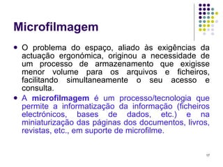 Microfilmagem O problema do espaço, aliado às exigências da actuação ergonómica, originou a necessidade de um processo de armazenamento que exigisse menor volume para os arquivos e ficheiros, facilitando simultaneamente o seu acesso e consulta. A  microfilmagem  é um processo/tecnologia que permite a informatização da informação (ficheiros electrónicos, bases de dados, etc.) e na miniaturização das páginas dos documentos, livros, revistas, etc., em suporte de microfilme. 