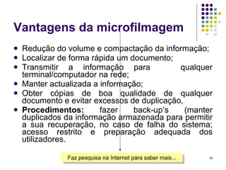 Vantagens da microfilmagem Redução do volume e compactação da informação; Localizar de forma rápida um documento; Transmitir a informação para  qualquer terminal/computador na rede; Manter actualizada a informação; Obter cópias de boa qualidade de qualquer documento e evitar excessos de duplicação,  Procedimentos:  fazer back-up’s (manter duplicados da informação armazenada para permitir a sua recuperação, no caso de falha do sistema; acesso restrito e preparação adequada dos utilizadores. Faz pesquisa na Internet para saber mais... 