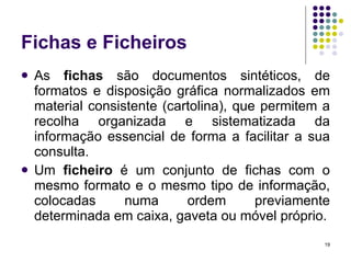 Fichas e Ficheiros As  fichas  são documentos sintéticos, de formatos e disposição gráfica normalizados em material consistente (cartolina), que permitem a recolha organizada e sistematizada da informação essencial de forma a facilitar a sua consulta. Um  ficheiro  é um conjunto de fichas com o mesmo formato e o mesmo tipo de informação, colocadas numa ordem previamente determinada em caixa, gaveta ou móvel próprio. 