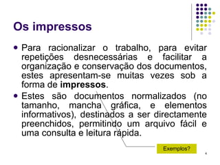 Os impressos Para racionalizar o trabalho, para evitar repetições desnecessárias e facilitar a organização e conservação dos documentos, estes apresentam-se muitas vezes sob a forma de  impressos . Estes são documentos normalizados (no tamanho, mancha gráfica, e elementos informativos), destinados a ser directamente preenchidos, permitindo um arquivo fácil e uma consulta e leitura rápida. Exemplos? 