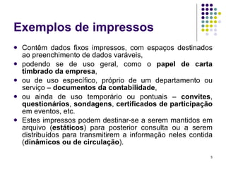 Exemplos de impressos Contêm dados fixos impressos, com espaços destinados ao preenchimento de dados varáveis,  podendo se de uso geral, como o  papel de carta timbrado da empresa , ou de uso específico, próprio de um departamento ou serviço –  documentos da contabilidade , ou ainda de uso temporário ou pontuais –  convites ,  questionários ,  sondagens ,  certificados de participação  em eventos, etc. Estes impressos podem destinar-se a serem mantidos em arquivo ( estáticos ) para posterior consulta ou a serem distribuídos para transmitirem a informação neles contida ( dinâmicos ou de circulação ). 