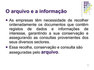 O arquivo e a informação As empresas têm necessidade de recolher ordenadamente os documentos que contêm registos de dados e informações de interesse, garantindo a sua conservação e assegurando as consultas provenientes dos seus diversos sectores. Essa recolha, conservação e consulta são asseguradas pelo  arquivo . 