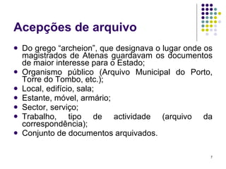 Acepções de arquivo Do grego “archeion”, que designava o lugar onde os magistrados de Atenas guardavam os documentos de maior interesse para o Estado; Organismo público (Arquivo Municipal do Porto, Torre do Tombo, etc.); Local, edifício, sala; Estante, móvel, armário; Sector, serviço; Trabalho, tipo de actividade (arquivo da correspondência); Conjunto de documentos arquivados. 