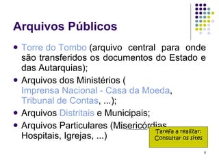 Arquivos Públicos Torre do Tombo  (arquivo central para onde são transferidos os documentos do Estado e das Autarquias); Arquivos dos Ministérios ( Imprensa Nacional - Casa da Moeda ,  Tribunal de Contas , ...); Arquivos  Distritais  e Municipais; Arquivos Particulares (Misericórdias, Hospitais, Igrejas, ...) Tarefa a realizar: Consultar os sites 