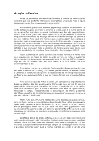 Arcanjos na literatura
Antes de entrarmos em definições modelos e formas de identificação
acredito que seja bastante interessante exemplificar um pouco mais a figura
do Arcanjo, no sentido em que aplico nesta teoria.
Ao olharmos para obras literárias sejam elas clássicas ou modernas, e
nesta categoria gosto de incluir o cinema e teatro, pois é a forma como as
novas gerações assimilam os novos conteúdos que lhe são apresentados,
temos uma vasta gama de personagens os quais poderíamos facilmente
enquadrar no arquétipo de Arcanjo devido à sua forma de agir, de pensar e
de seus valores. Note que em muitos casos o personagem que carrega o
Arquétipo, não é o protagonista e em outros tantos casos ele chega a ser o
antagonista, rivalizando com o heroi. Nosso imaginário desde as histórias para
crianças apresenta os herois como pessoas ponderadas, justas, algumas vezes
sofridas e que demoram todo o decorrer da história para fazer aquilo que
deveria ter sido feito de imediato. Caso contrário, não haveria a história!
Todos queremos ser como os herois das nossas histórias e é nesta hora
que esquecemos de fazer as coisas quando devem ser feitas e buscamos
ainda que inconscientemente, ser o grande heroi do final de história, todavia,
hoje em dia, as histórias são bem mais curtas e os finais felizes precisam
acontecer todo o dia.
Todo Arthur precisa de um Merlin! Costumo utilizar largamente esta frase
em meus trabalhos de coaching para líderes, pois ela reflete de maneira direta
e utilizando a literatura como ponte, a necessidade de ter uma pessoa capaz
de fazer o que precisa ser feito e que ao mesmo tempo seja um apoio fiel ao
líder.
Note que no caso de Arthur e Merlin, um componente importantíssimo
baliza a relação dos dois personagens: Merlin não quer ser rei. O objetivo
principal do velho mago é que Arthur tenha sua posição de fato e de direito,
que faça um reinado justo e torne a Bretanha uma terra de oportunidade,
felicidade e justiça. Desconstruindo o personagem de Merlin, podemos
identificar uma série de características que o enquadram como um Arcanjo; a
primeira delas é a fidelidade.
Merlin nutre por Arthur uma fidelidade e uma dedicação quase caninas,
sem contudo, tornar-se uma idolatria desenfreada. São várias as passagens
onde Merlin repreende Arthur lembrando-o de sua missão e de seu destino.
Nestas passagens Merlin faz o que deve ser feito sem julgamento nem
questionamentos promovendo um perfeito alinhamento entre a meta a ser
atingida e as iniciativas do caminho. A segunda característica marcante está
na estratégia.
Estratégia deriva do grego estrátegos que era um posto de marinheiro
cuja função estava em subir nos mastros dos barcos de guerra e com sua visão
do alto, oferecer informações aos comandantes sobre o campo de batalha
incluindo a posição da esquadra inimiga, perigos de navegação como rochas
e penedos definindo assim qual a melhor maneira de entrar e sair de uma
 