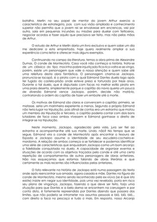 batalha. Merlin no seu papel de mentor do jovem Arthur exercia a
característica de estrategista, pois com sua visão ampliada e conhecimento
superior não permitia que o jovem rei se envolvesse em encrencas, vez por
outra, saía em pequenas incursões ou missões para duelar com feiticeiros,
negociar acordos e fazer aquilo que precisava ser feito, mas não pelas mãos
de Arthur.
O estudo de Arthur e Merlin daria um livro exclusivo e quem sabe um dia
me dedicarei a esta empreitada, hoje quero realmente ampliar a sua
experiência como leitor e oferecer mais alguns exemplos.
Continuando no campo da literatura, temos a obra prima de Alexandre
Dumas, O conde de Montecristo. Caso você não conheça a história, trata-se
de um clássico do tipo mocinho-pobre-injustiçado-fica-rico-volta-e-se-vinga,
porém, existe um personagem que vale a nossa atenção e quem sabe até
uma releitura desta obra fantástica. O personagem chama-se Jackopo,
pronuncia-se Iacopô, é o pirata com o qual Edmond Dantes duela logo após
ter fugido do castelo-prisão onde esteve preso e torturado por treze anos.
Durante o tal duelo, que é disputado com facas no melhor estilo pirata em
uma praia deserta, simplesmente porque o capitão do navio queria um pouco
de diversão Edmond vence Jackopo, porém, decide não matá-lo,
contrariando a ordem do capitão de fazer um embate até a morte.
Os motivos de Edmond são claros e convencem o capitão: primeiro, se
matasse, seria um marinheiro experiente a menos. Segundo o próprio Edmond
não teria lugar na tripulação, pois afinal de contas era um estranho que matou
um membro da tripulação e terceiro, o capitão poderia contar com dois bons
lutadores de faca caso ambos vivessem e Edmond ganhasse o direito de
integrar-se na tripulação.
Neste momento, Jackopo, agradecido pela vida, jura ser fiel ao
estranho e acompanhar-lhe até sua morte. Lindo, não? No tempo que se
segue, Edmond vira o conde de Montecristo após encontrar o tesouro de
Espada e Jackopo assume a identidade de seu escudeiro-cocheiro-e-
mordomo. A relação de ambos começa a se fortalecer e podemos identificar
uma série de características que enquadram Jackopo como um bom arcanjo:
a fidelidade conquistada no duelo. A capacidade de organizar eventos e
situações de acordo com os objetivos traçados pelo conde e até uma certa
repetição de comportamentos de outros personagens de obras anteriores.
Não nos esqueçamos que estamos falando de obras literárias e que
certamente as mais recentes são influenciadas pelas anteriores.
O fato relevante na história de Jackopo está numa passagem do texto
onde após reencontrar sua amada, agora casada e mãe, Dantes na figura do
conde de Montecristo, mesmo sendo reconhecido pela ex-viúva (se é que isto
existe) insiste em negar sua identidade, pois uma vez revelada, poria em risco
seu plano de vingança. Jackopo, fazendo o que deve ser feito, forja uma
situação para que Dantes e a bela dama se encontrem na carruagem e por
conta disto, é fortemente repreendido por Dantes dizendo que passara dos
limites, que não poderia se intrometer nos assuntos pessoais e blá, blá, blá...
com direito a faca no pescoço e tudo o mais. Em resposta, nosso Arcanjo
 