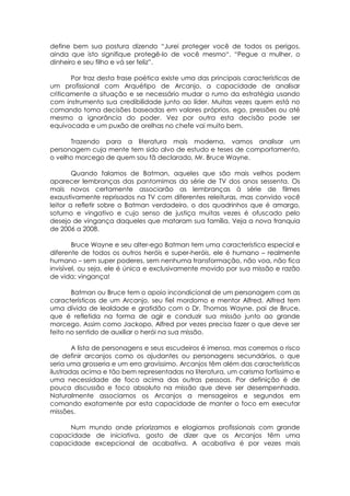 define bem sua postura dizendo “Jurei proteger você de todos os perigos,
ainda que isto signifique protegê-lo de você mesmo“. “Pegue a mulher, o
dinheiro e seu filho e vá ser feliz”.
Por traz desta frase poética existe uma das principais características de
um profissional com Arquétipo de Arcanjo, a capacidade de analisar
criticamente a situação e se necessário mudar o rumo da estratégia usando
com instrumento sua credibilidade junto ao líder. Muitas vezes quem está no
comando toma decisões baseadas em valores próprios, ego, pressões ou até
mesmo a ignorância do poder. Vez por outra esta decisão pode ser
equivocada e um puxão de orelhas no chefe vai muito bem.
Trazendo para a literatura mais moderna, vamos analisar um
personagem cuja mente tem sido alvo de estudo e teses de comportamento,
o velho morcego de quem sou fã declarado, Mr. Bruce Wayne.
Quando falamos de Batman, aqueles que são mais velhos podem
aparecer lembranças das pantomimas da série de TV dos anos sessenta. Os
mais novos certamente associarão as lembranças à série de filmes
exaustivamente reprisados na TV com diferentes releituras, mas convido você
leitor a refletir sobre o Batman verdadeiro, o dos quadrinhos que é amargo,
soturno e vingativo e cujo senso de justiça muitas vezes é ofuscado pelo
desejo de vingança daqueles que mataram sua família. Veja a nova franquia
de 2006 a 2008.
Bruce Wayne e seu alter-ego Batman tem uma característica especial e
diferente de todos os outros heróis e super-heróis, ele é humano – realmente
humano – sem super poderes, sem nenhuma transformação, não voa, não fica
invisível, ou seja, ele é única e exclusivamente movido por sua missão e razão
de vida: vingança!
Batman ou Bruce tem o apoio incondicional de um personagem com as
características de um Arcanjo, seu fiel mordomo e mentor Alfred. Alfred tem
uma dívida de lealdade e gratidão com o Dr. Thomas Wayne, pai de Bruce,
que é refletida na forma de agir e conduzir sua missão junto ao grande
morcego. Assim como Jackopo, Alfred por vezes precisa fazer o que deve ser
feito no sentido de auxiliar o herói na sua missão.
A lista de personagens e seus escudeiros é imensa, mas corremos o risco
de definir arcanjos como os ajudantes ou personagens secundários, o que
seria uma grosseria e um erro gravíssimo. Arcanjos têm além das características
ilustradas acima e tão bem representadas na literatura, um carisma fortíssimo e
uma necessidade de foco acima das outras pessoas. Por definição é de
pouca discussão e foco absoluto na missão que deve ser desempenhada.
Naturalmente associamos os Arcanjos a mensageiros e segundos em
comando exatamente por esta capacidade de manter o foco em executar
missões.
Num mundo onde priorizamos e elogiamos profissionais com grande
capacidade de iniciativa, gosto de dizer que os Arcanjos têm uma
capacidade excepcional de acabativa. A acabativa é por vezes mais
 